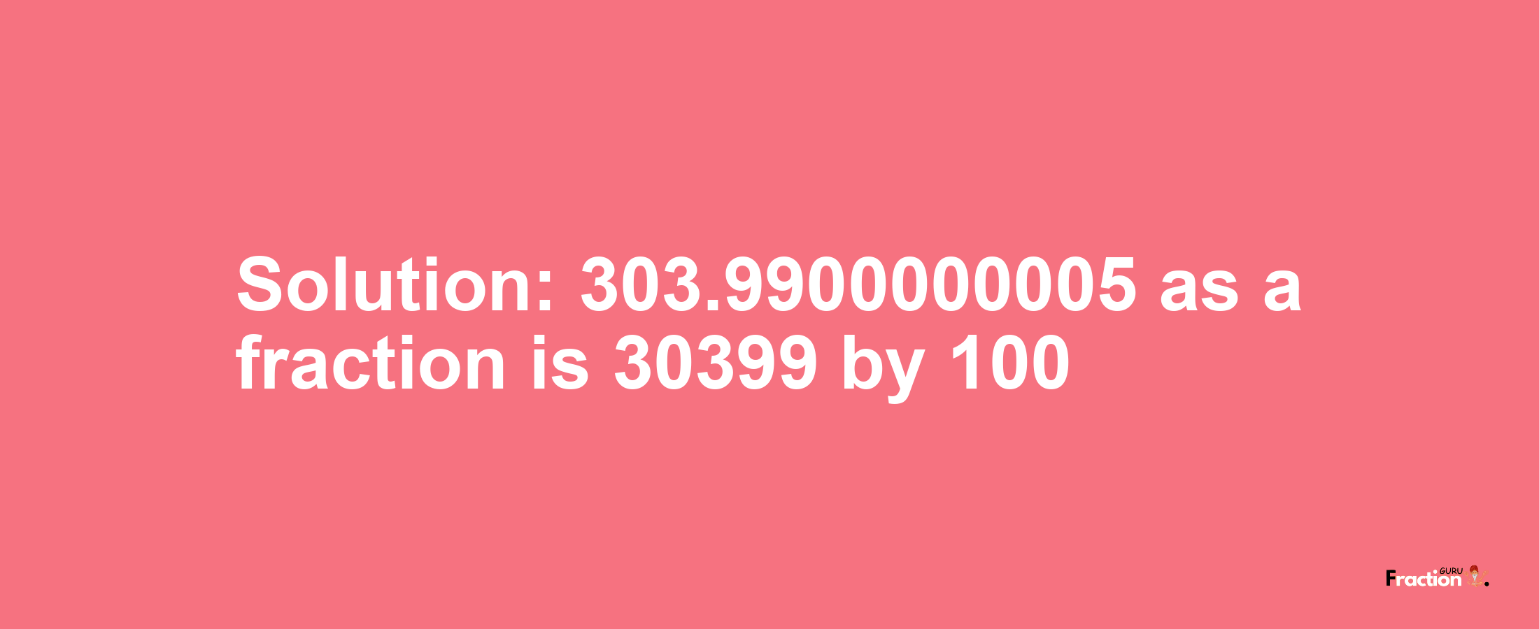 Solution:303.9900000005 as a fraction is 30399/100